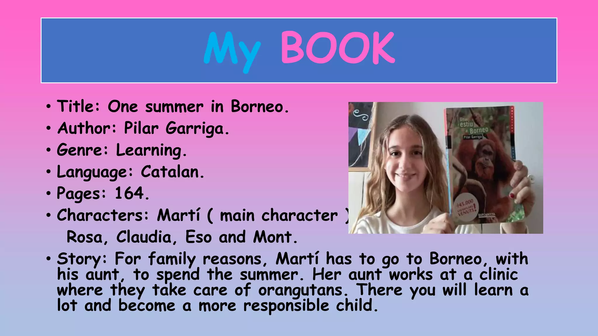 My BOOK
• Title: One summer in Borneo.
• Author: Pilar Garriga.
• Genre: Learning.
• Language: Catalan.
• Pages: 164.
• Characters: Martí ( main character ),
Rosa, Claudia, Eso and Mont.
• Story: For family reasons, Martí has to go to Borneo, with
his aunt, to spend the summer. Her aunt works at a clinic
where they take care of orangutans. There you will learn a
lot and become a more responsible child.
 