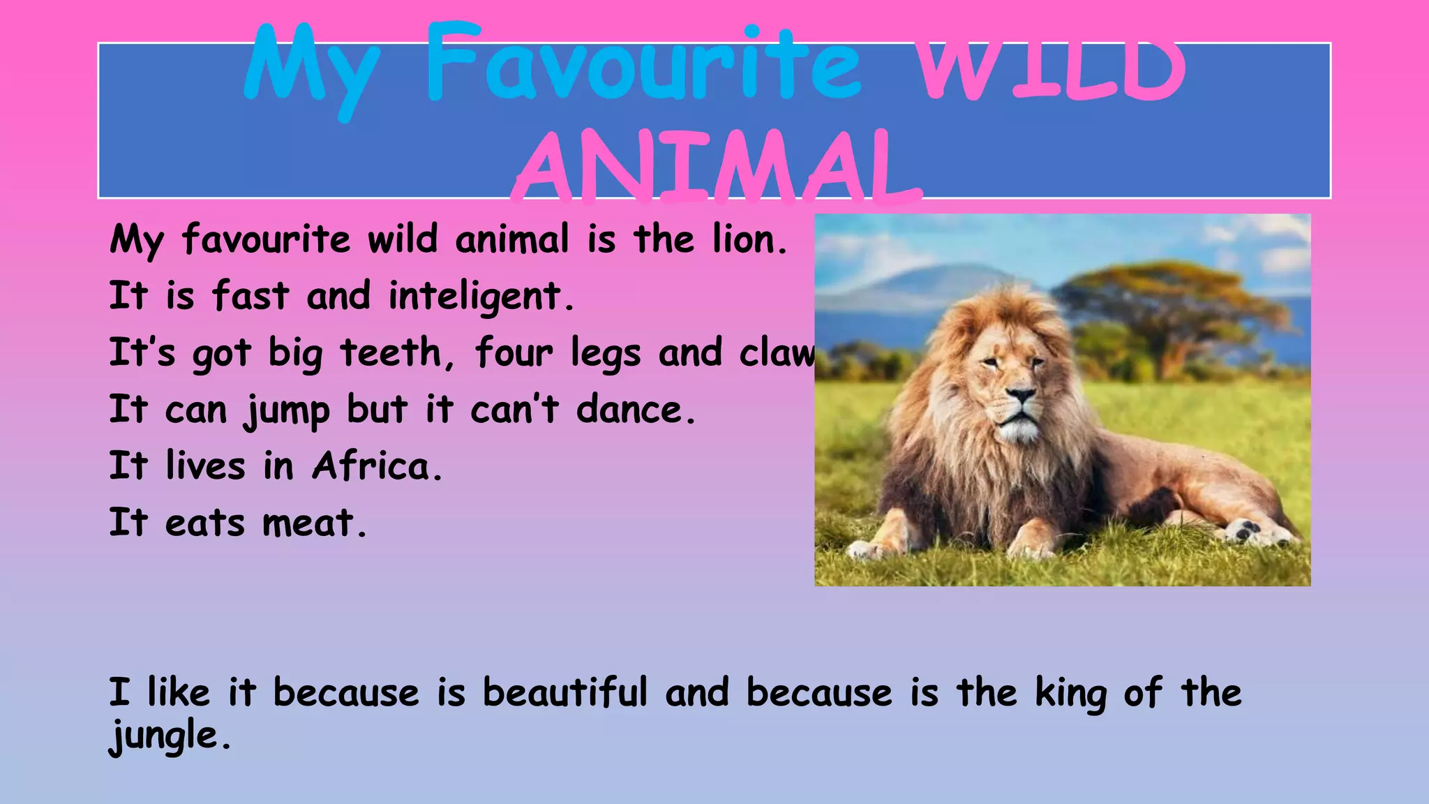 My Favourite WILD
ANIMAL
My favourite wild animal is the lion.
It is fast and inteligent.
It’s got big teeth, four legs and claws.
It can jump but it can’t dance.
It lives in Africa.
It eats meat.
I like it because is beautiful and because is the king of the
jungle.
 