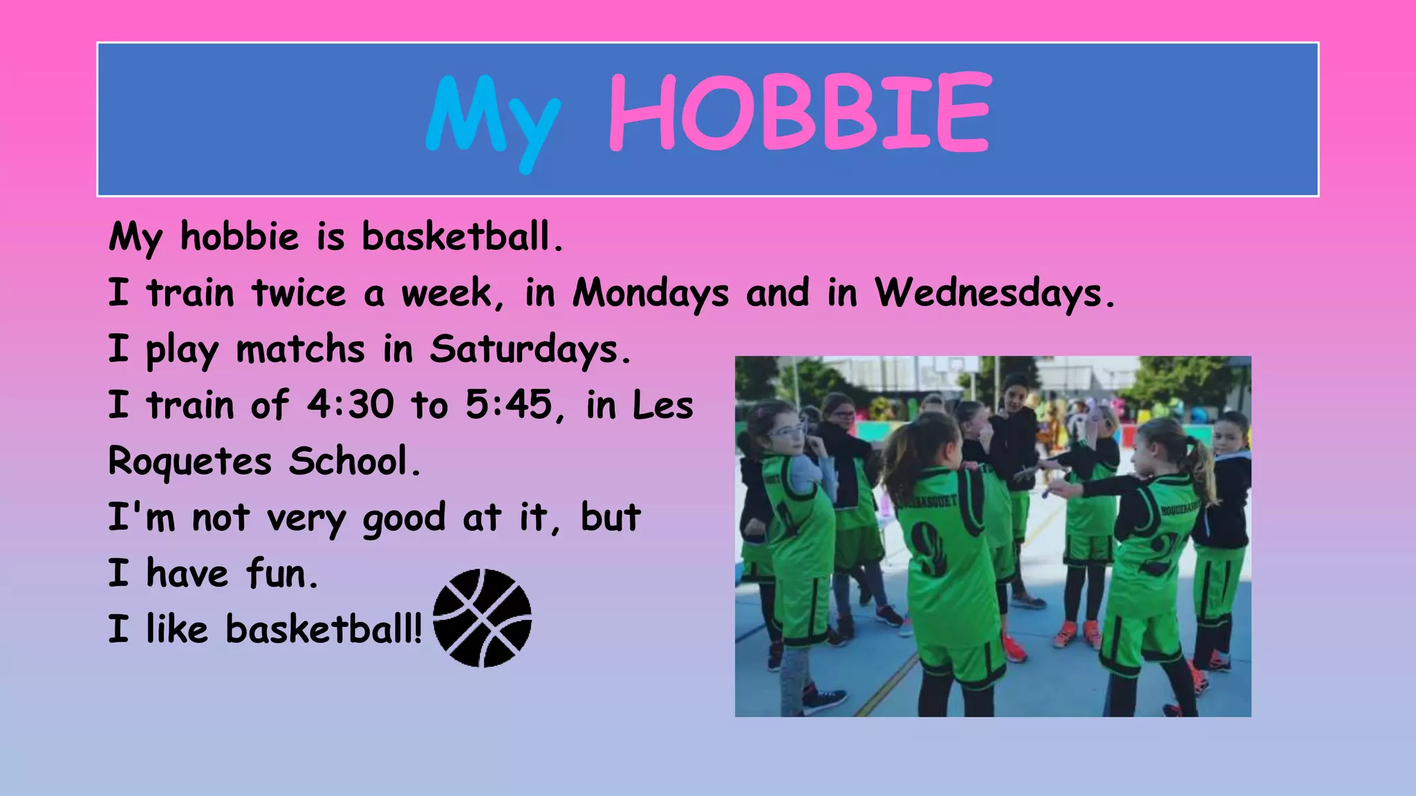 My HOBBIE
My hobbie is basketball.
I train twice a week, in Mondays and in Wednesdays.
I play matchs in Saturdays.
I train of 4:30 to 5:45, in Les
Roquetes School.
I'm not very good at it, but
I have fun.
I like basketball!
 
