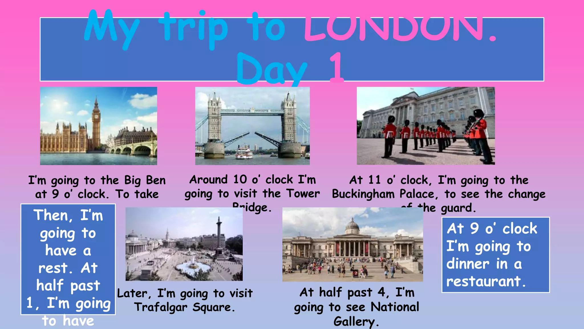 My trip to LONDON.
Day 1
I’m going to the Big Ben
at 9 o’ clock. To take
potos.
Around 10 o’ clock I’m
going to visit the Tower
Bridge.
At 11 o’ clock, I’m going to the
Buckingham Palace, to see the change
of the guard.
Later, I’m going to visit
Trafalgar Square.
At half past 4, I’m
going to see National
Gallery.
At 9 o’ clock
I’m going to
dinner in a
restaurant.
Then, I’m
going to
have a
rest. At
half past
1, I’m going
to have
 