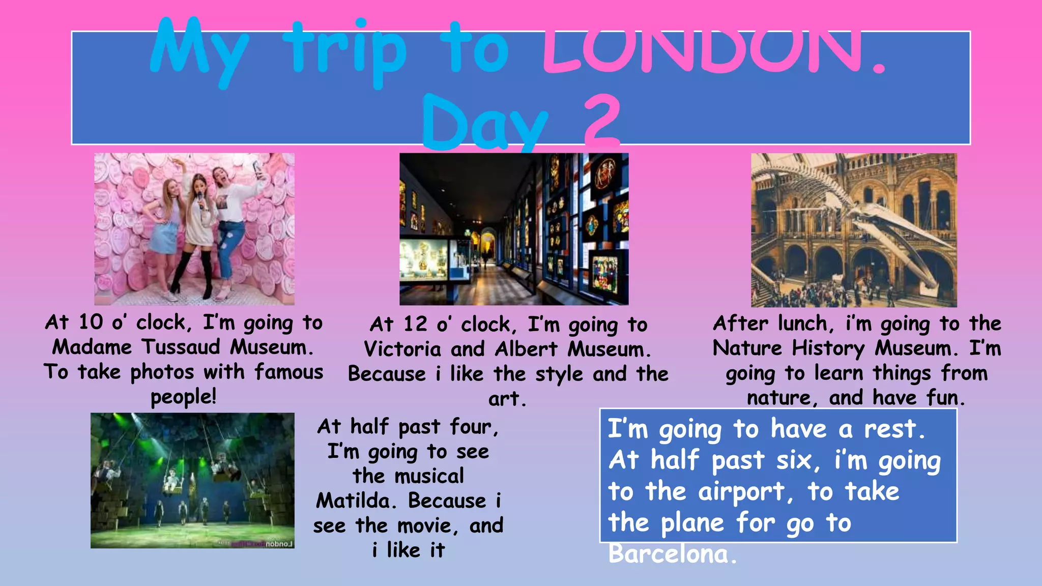 My trip to LONDON.
Day 2
At 10 o’ clock, I’m going to
Madame Tussaud Museum.
To take photos with famous
people!
At 12 o’ clock, I’m going to
Victoria and Albert Museum.
Because i like the style and the
art.
After lunch, i’m going to the
Nature History Museum. I’m
going to learn things from
nature, and have fun.
At half past four,
I’m going to see
the musical
Matilda. Because i
see the movie, and
i like it
I’m going to have a rest.
At half past six, i’m going
to the airport, to take
the plane for go to
Barcelona.
 