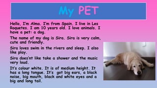 My PET
Hello, I’m Alma. I’m from Spain. I live in Les
Roquetes. I am 10 years old. I love animals. I
have a pet: a dog.
Th...