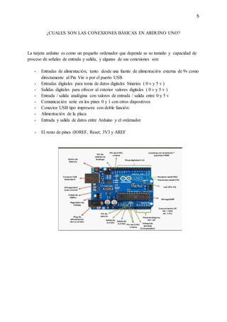 5
¿CUALES SON LAS CONEXIONES BÁSICAS EN ARDUINO UNO?
La tarjeta arduino es como un pequeño ordenador que depende se su tamaño y capacidad de
proceso de señales de entrada y salida, y algunas de sus conexiones son:
- Entradas de alimentación, tanto desde una fuente de alimentación externa de 9v como
directamente al Pin Vin o por el puerto USB
- Entradas digitales para toma de datos digitales binarios ( 0 v y 5 v )
- Salidas digitales para ofrecer al exterior valores digitales ( 0 v y 5 v )
- Entrada / salida analógina con valores de entrada / salida entre 0 y 5 v
- Comunicación serie en los pines 0 y 1 con otros dispositivos
- Conector USB tipo impresora con doble función:
- Alimentación de la placa
- Entrada y salida de datos entre Arduino y el ordenador
- El resto de pines (IOREF, Reset; 3V3 y AREF
 