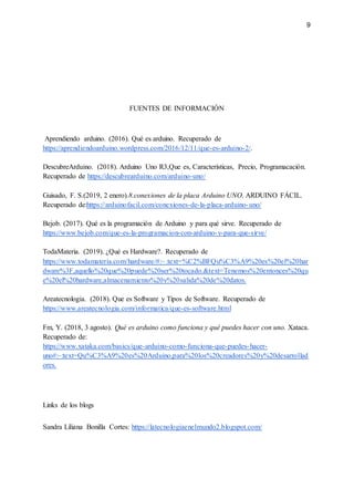 9
FUENTES DE INFORMACIÓN
Aprendiendo arduino. (2016). Qué es arduino. Recuperado de
https://aprendiendoarduino.wordpress.com/2016/12/11/que-es-arduino-2/.
DescubreArduino. (2018). Arduino Uno R3,Que es, Características, Precio, Programacación.
Recuperado de https://descubrearduino.com/arduino-uno/
Guisado, F. S.(2019, 2 enero).8.conexiones de la placa Arduino UNO. ARDUINO FÁCIL.
Recuperado de:https://arduinofacil.com/conexiones-de-la-placa-arduino-uno/
Bejob. (2017). Qué es la programación de Arduino y para qué sirve. Recuperado de
https://www.bejob.com/que-es-la-programacion-con-arduino-y-para-que-sirve/
TodaMateria. (2019). ¿Qué es Hardware?. Recuperado de
https://www.todamateria.com/hardware/#:~:text=%C2%BFQu%C3%A9%20es%20el%20har
dware%3F,aquello%20que%20puede%20ser%20tocado.&text=Tenemos%20entonces%20qu
e%20el%20hardware,almacenamiento%20y%20salida%20de%20datos.
Areatecnologia. (2018). Que es Software y Tipos de Software. Recuperado de
https://www.areatecnologia.com/informatica/que-es-software.html
Fm, Y. (2018, 3 agosto). Qué es arduino como funciona y qué puedes hacer con uno. Xataca.
Recuperado de:
https://www.xataka.com/basics/que-arduino-como-funciona-que-puedes-hacer-
uno#:~:text=Qu%C3%A9%20es%20Arduino,para%20los%20creadores%20y%20desarrollad
ores.
Links de los blogs
Sandra Liliana Bonilla Cortes: https://latecnologiaenelmundo2.blogspot.com/
 