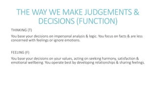 THE WAY WE MAKE JUDGEMENTS &
DECISIONS (FUNCTION)
THINKING (T)
You base your decisions on impersonal analysis & logic. You focus on facts & are less
concerned with feelings or ignore emotions.
FEELING (F)
You base your decisions on your values, acting on seeking harmony, satisfaction &
emotional wellbeing. You operate best by developing relationships & sharing feelings.
 