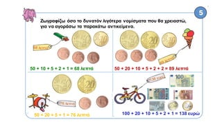 α
Ζωγραφίζω όσο το δυνατόν λιγότερα νομίσματα που θα χρειαστώ,
για να αγοράσω τα παρακάτω αντικείμενα.
50 + 10 + 5 + 2 + 1 = 68 λεπτά 50 + 20 + 10 + 5 + 2 + 2 = 89 λεπτά
50 + 20 + 5 + 1 = 76 λεπτά 100 + 20 + 10 + 5 + 2 + 1 = 138 ευρώ
 
