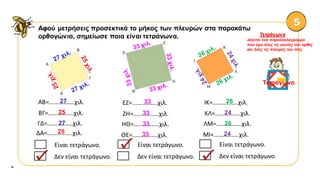 Αφού μετρήσεις προσεκτικά το μήκος των πλευρών στα παρακάτω
ορθογώνια, σημείωσε ποια είναι τετράγωνα.
α
Τετράγωνο
λέγεται ένα παραλληλόγραμμο
που έχει όλες τις γωνίες του ορθές
και όλες τις πλευρές του ίσες.
Τετράγωνο
ΑΒ=................χιλ.27
ΓΔ=................χιλ.27
ΔΑ=................χιλ.25
ΒΓ=................χιλ.25
ΕΖ=................χιλ.33
ΗΘ=................χιλ.33
ΘΕ=................χιλ.33
ΖΗ=................χιλ.33
Είναι τετράγωνο.
Δεν είναι τετράγωνο.✓
Είναι τετράγωνο.
Δεν είναι τετράγωνο.
✓
ΙΚ=................χιλ.26
ΛΜ=................χιλ.26
ΜΙ=................χιλ.24
ΚΛ=................χιλ.24
Είναι τετράγωνο.
Δεν είναι τετράγωνο.✓
 
