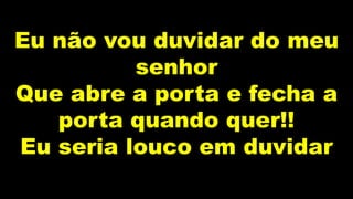 Eu não vou duvidar do meu
senhor
Que abre a porta e fecha a
porta quando quer!!
Eu seria louco em duvidar
 