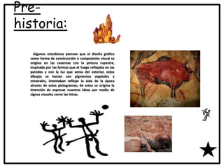 Pre-
historia:
Algunos estudiosos piensan que el diseño grafico
como forma de construcción o composición visual se
origino en las cavernas con la pintura rupestre,
inspirada por las formas que el fuego reflejaba en las
paredes y con la luz que venia del exterior, estos
dibujos se hacían con pigmentos vegetales y
minerales, intentaban reflejar la vida de la época
atraves de estos pictogramas; de estos se origina la
intención de expresar nuestras ideas por medio de
signos visuales como las letras.
 