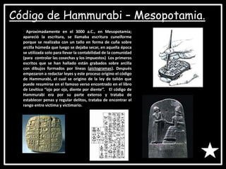 • Pre-historia:
Código de Hammurabi – Mesopotamia.
Aproximadamente en el 3000 a.C., en Mesopotamia;
apareció la escritura, se llamaba escritura cuneiforme
porque se realizaba con un tallo en forma de cuña sobre
arcilla húmeda que luego se dejaba secar, en aquella época
se utilizada solo para llevar la contabilidad de la comunidad
(para controlar las cosechas y los impuestos) Los primeros
escritos que se han hallado están grabados sobre arcilla
con dibujos formados por líneas (pictogramas). Después
empezaron a redactar leyes y este proceso origino el código
de Hammurabi, el cual se origino de la ley de talión que
puede resumirse en el famoso verso encontrado en el libro
de Levítico ‘’ojo por ojo, diente por diente’’. El código de
Hammurabi era por su parte extenso y trataba de
establecer penas y regular delitos, trataba de encontrar el
rango entre victima y victimario.
 