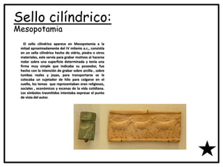 Sello cilíndrico:
Mesopotamia
El sello cilíndrico aparece en Mesopotamia a la
mitad aproximadamente del IV milenio a.c., consistía
en un sello cilíndrico hecho de vidrio, piedra o otros
materiales, este servía para grabar motivos al hacerse
rodar sobre una superficie determinada y tenia una
firma muy simple que indicaba su poseedor, fue
hecho con la intención de grabar sobre arcilla , sobre
tumbas reales y joyas, para transportarse se le
colocaba un sujetador de hilo para colgarse en el
cuello, los temas que representaban eran religiosos,
sociales , económicos y escenas de la vida cotidiana.
Los símbolos trasmitidos intentaba expresar el punto
de vista del autor.
 