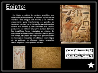 Egipto:
En Egipto se origino la escritura jeroglífica, esta
constituyo probablemente, el sistema organizado de
escritura mas antiguo del mundo, y se utilizaba
mayormente para inscripciones en paredes de
templos y tumbas, con el tiempo fue evolucionando a
formas mas simples y unas variantes mas cursivas
para poder ser utilizado en papiros o placas de barro,
los jeroglíficos fueron inspirados en objetos del
entorno de la vida cotidiana: animales, plantas, partes
del cuerpo, etc.; Estos se empleaban para transmitir
un mensaje de relevancia en estética y valor mágico
de las palabras; en ofrendas, frescos funerarios,
textos religiosos y inscripciones oficiales.
 