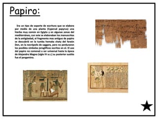 Papiro:
Era un tipo de soporte de escritura que se elabora
por medio de una planta (Cyperud papyrus) una
hierba muy común en Egipto y en algunas zonas del
mediterráneo, con este se elaboraban los manuscritos
de la antigüedad, el fragmento mas antiguo de papiro
se descubrió en la tumba hemaka chaty del faraón
Den, en la necrópolis de saggara, pero no perduraron
los posibles símbolos jeroglíficos escritos en el. El uso
del papiro no comenzó a ser universal hasta la época
de Alejandro Magno (siglo IV a.c.) su posterior sustito
fue el pergamino.
 
