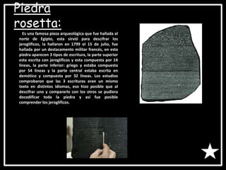 Piedra
rosetta:
Es una famosa pieza arqueológica que fue hallada al
norte de Egipto, esta sirvió para descifrar los
jeroglíficos, la hallaron en 1799 el 15 de julio, fue
hallada por un destacamento militar francés, en esta
piedra aparecen 3 tipos de escritura, la parte superior
esta escrita con jeroglíficos y esta compuesta por 14
líneas, la parte inferior: griego y estaba compuesta
por 54 líneas y la parte central estaba escrita en
demótico y compuesta por 32 líneas. Los estudios
comprobaron que las 3 escrituras eran un mismo
texto en distintos idiomas, eso hizo posible que al
descifrar uno y compararlo con los otros se pudiera
decodificar toda la piedra y así fue posible
comprender los jeroglíficos.
 