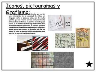 Iconos, pictogramas y
Grafismo:Los iconos y pictogramas son símbolos que nos dan
una información sin la necesidad de utilizar un
lenguaje escrito o palabras, estos son de mucha
utilidad ya que romper barreras comunicacionales
entre culturas e idiomas, el grafismo como lenguaje
visual, es el medio que se encarga de trasmitir ideas
atravez de imágenes y símbolos, el grafismo presenta
cierta vinculación entre las imágenes y las tipografías,
ambas entran en el rango de grafismo por que por
medio de estas se expresan significados visuales, solo
que con un proceso analíticos diferente.
 