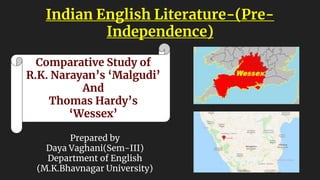 Indian English Literature-(Pre-
Independence)
Comparative Study of
R.K. Narayan’s ‘Malgudi’
And
Thomas Hardy’s
‘Wessex’
Prepared by
Daya Vaghani(Sem-III)
Department of English
(M.K.Bhavnagar University)
 