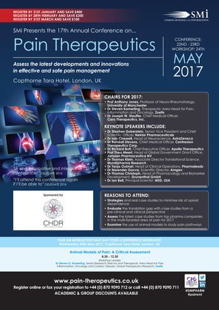 REGISTER BY 31ST JANUARY AND SAVE £400
REGISTER BY 28TH FEBRUARY AND SAVE £200
REGISTER BY 31ST MARCH AND SAVE £100
PLUS AN INTERACTIVE HALF-DAY POST-CONFERENCE WORKSHOP
Wednesday 24th May 2017, Copthorne Tara Hotel, London, UK
www.pain-therapeutics.co.uk
Register online or fax your registration to +44 (0) 870 9090 712 or call +44 (0) 870 9090 711
ACADEMIC & GROUP DISCOUNTS AVAILABLE
@SMIPHARM
#painsmi
Animal Models of Pain: A Critical Assessment
8.30 - 12.30
Workshop Leader:
Dr Steven G. Kamerling, Senior Research Director and Therapeutic Area Head for Pain,
Inﬂammation, Oncology and Cardiac Disease, Global Therapeutics Research, Zoetis
Assess the latest developments and innovations
in effective and safe pain management
SMi Presents the 17th Annual Conference on...
Copthorne Tara Hotel, London, UK
Pain Therapeutics
CONFERENCE:
22ND - 23RD
WORKSHOP: 24TH
MAY
2017
“A very informative and interactive
conference!” DELEGATE 2016
“I’ll attend this conference again
if I’ll be able to” DELEGATE 2016
Sponsored by REASONS TO ATTEND:
• Strategies and real case studies to minimise risk of opioid
dependence
• Evaluate the translation gap with case studies from a
pre-clinical and clinical perspective
• Assess the latest case studies from top pharma companies
in the multi-faceted area of pain for 2017
• Examine the use of animal models to study pain pathways
CHAIRS FOR 2017:
• Prof Anthony Jones, Professor of Neuro-Rheumatology,
University of Manchester
• Dr Steven Kamerling, Therapeutic Area Head for Pain,
Inﬂammation and Oncology, Zoetis
• Dr Joseph W. Stauffer, Chief Medical Ofﬁcer,
Cara Therapeutics, Inc.
KEYNOTE SPEAKERS INCLUDE:
• Dr Stephen Doberstein, Senior Vice President and Chief
Scientiﬁc Ofﬁcer, Nektar Pharmaceuticals
• Dr Iain Chessell, Head of Neuroscience, AstraZeneca
• Dr Randall Stevens, Chief Medical Ofﬁcer, Centrexion
Therapeutics Corp.
• Dr Richard Butt, Chief Executive Ofﬁcer, Apollo Therapeutics
• Prof Theo Meert, Head of Global Government Grant Ofﬁce,
Janssen Pharmaceutica NV
• Dr Thomas Klein, Associate Director Translational Science,
Mundipharma Research
• Dr Tanja Ouimet, Head of Clinical Operations, Pharmaleads
• Dr Narender Gavva, Scientiﬁc Director, Amgen
• Dr Thomas Christoph, Head of Pharmacology and Biomarker
Development, Grunenthal GmbH
• Dr Ian Bell, Principal Scientist, MSD, USA
 