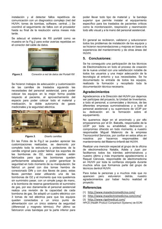 instalación y al detectar fallos repetitivos de            poder llevar todo tipo de material y la bandeja
comunicación con un diagnostico complejo (red del          superior que permite instalar el equipamiento
HUVH, torres de bombas, software, central…) Se             específico para los traslados de pacientes críticos
coordinó el seguimiento de fallos con el proveedor         como la monitorización, respiración y reanimación
hasta su final de la resolución varios meses más           todo ello visual y a la mano del personal asistencial.
tarde.
Se adecuó el sistema de RX portátil como se
                                                           En general se recibieron, validaron y solucionaron
muestra en la Fig.2 para evitar averías repetidas en
                                                           todos los problemas de instalación de los equipos y
el conector del cable de datos.
                                                           se hicieron recomendaciones y mejoras en base a la
                                                           experiencia del mantenimiento y de otras áreas del
                                                           HUVH.
                                                           5. Conclusiones:
                                                           Se ha conseguido una participación de los técnicos
                                                           de Electromedicina en todo el proceso de creación
                                                           de la nueva unidad con una satisfacción notable de
Figura 2.        Conexión a red de datos del Portatil RX   todos los usuarios y una mejor adecuación de la
                                                           tecnología al entorno y sus necesidades. Se ha
                                                           documentado la entrada de todos los equipos,
Se hicieron trabajos de adecuación y customización         realizado la formación y recopilado toda la
de las camillas de traslados siguiendo las                 documentación técnica necesaria.
necesidades del personal asistencial, para poder
                                                           Agradecimientos
colocar los equipos en la mejor forma posible
respecto al paciente, el aprovechamiento del               Agradecemos a la Dirección del HUVH por dejarnos
espacio para poder colocar todo el material y              ser partícipes del proyecto, la Unidad de Inventarios,
medicación, la doble autonomía de gases                    a todo el personal, a comerciales y técnicos, de las
medicinales y la seguridad eléctrica.                      diferentes empresas suministradoras y a todo el
                                                           personal asistencial y su supervisora de UCIP por
                                                           su dedicación en la formación sobre el
                                                           equipamiento.
                                                           No queremos dejar en el anonimato y por ello
                                                           empezaremos por el Dr. Balcells, responsable de la
                                                           UCIP por toda su amabilidad, dedicación y
                                                           compromiso ofrecido en todo momento, a nuestro
                                                           responsable Miguel Matencio de la empresa
            Figura 3.       Diseño camillas                Tecnocontrol Servicios, por confiar en estos años en
                                                           nosotros   por     hacernos     responsables     del
En las Fotos de la Fig.2 se pueden apreciar las            mantenimiento del Materno-Infantil del HUVH.
customizaciones realizadas, se desmonto por
completo toda la estructura y protectores de la            Realizar una mención especial al grupo de la oficina
                                                           de electromedicina Natalia, Adela y Juan por
camilla original para poder fabricar los soportes de
                                                           facilitarnos todos los trámites administrativos y
las bombonas de O2, estos soportes están
                                                           nuestro último y más importante agradecimiento a
fabricados para que las bombonas queden
                                                           Raquel Cánovas, responsable de electromedicina
perfectamente adaptadas y poder garantizar la              en HUVH por toda la confianza otorgada durante
seguridad en todo momento de su manipulación. Se           muchos años que formamos parte del grupo de
fabricó un panel con dos tomas hembra de                   técnicos dentrol HUVH.
conexionado DIN y con dos llaves de paso, estas
llaves permiten estar utilizando una de las                Para todas la personas y a muchos más que no
bombonas de O2 y el momento que nos quedemos               aparecen   pero    estuvieron detrás, nuestro
sin suministro pasar, con un simple juego de mano,         agradecimientos por haber hecho realidad el
a la bombona de reserva garantizando el suministro         proyecto.
de gas, por eso diariamente el personal asistencial        Referencias
realiza una revisión de la capacidad de cada
                                                           [1] http://www.maselectromedicina.com/
bombona de gas. Se adaptó un cuadro eléctrico con
3 tomas de red eléctrica para que los equipos              [2] http://www.maselectromedicina.com/cms/
queden conectados a un único punto de                      [3] http://www.rigelmedical.com/
alimentación con un único sistema de seguridad             HPCS (Health Product Comparison Systems) de ECRI
(diferencial y magneto térmico). Por último se
fabricaron unas bandejas por la parte inferior para
 
