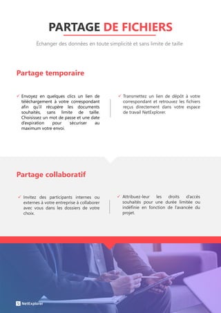 PARTAGE DE FICHIERS
 Invitez des participants internes ou
externes à votre entreprise à collaborer
avec vous dans les dossiers de votre
choix.
Partage temporaire
Échanger des données en toute simplicité et sans limite de taille
 Envoyez en quelques clics un lien de
téléchargement à votre correspondant
afin qu’il récupère les documents
souhaités, sans limite de taille.
Choisissez un mot de passe et une date
d’expiration pour sécuriser au
maximum votre envoi.
 Transmettez un lien de dépôt à votre
correspondant et retrouvez les fichiers
reçus directement dans votre espace
de travail NetExplorer.
Partage collaboratif
 Attribuez-leur les droits d’accès
souhaités pour une durée limitée ou
indéfinie en fonction de l’avancée du
projet.
 