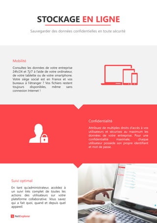 STOCKAGE EN LIGNE
Sauvegarder des données confidentielles en toute sécurité
Consultez les données de votre entreprise
24h/24 et 7j/7 à l’aide de votre ordinateur,
de votre tablette ou de votre smartphone.
Votre siège social est en France et vos
bureaux à l’étranger ? Vos fichiers restent
toujours disponibles, même sans
connexion Internet !
En tant qu’administrateur, accédez à
un suivi très complet de toutes les
actions des utilisateurs sur votre
plateforme collaborative. Vous savez
qui a fait quoi, quand et depuis quel
appareil.
Attribuez de multiples droits d’accès à vos
utilisateurs et sécurisez au maximum les
données de votre entreprise. Pour une
confidentialité maximale, chaque
utilisateur possède son propre identifiant
et mot de passe.
Suivi optimal
Confidentialité
Mobilité
 