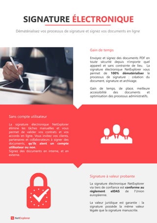 SIGNATURE ÉLECTRONIQUE
Dématérialisez vos processus de signature et signez vos documents en ligne
Envoyez et signez des documents PDF en
toute sécurité depuis n'importe quel
appareil et sans contrainte de lieu. La
signature électronique NetExplorer vous
permet de 100% dématérialiser le
processus de signature : création du
document, signature et archivage.
Gain de temps, de place, meilleure
accessibilité des documents et
optimisation des processus administratifs.
La signature électronique NetExplorer
via tiers de confiance est conforme au
règlement eIDAS de l'Union
européenne.
La valeur juridique est garantie : la
signature possède la même valeur
légale que la signature manuscrite.
La signature électronique NetExplorer
élimine les tâches manuelles et vous
permet de valider vos contrats et vos
accords en ligne. Vous invitez vos clients,
partenaires et collaborateurs à signer des
documents, qu'ils aient un compte
utilisateur ou non.
Signez des documents en interne, et en
externe.
Signature à valeur probante
Sans compte utilisateur
Gain de temps
 