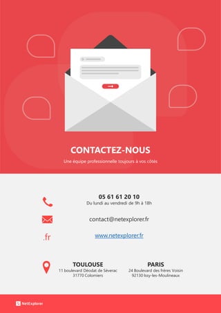 CONTACTEZ-NOUS
Une équipe professionnelle toujours à vos côtés
.fr
05 61 61 20 10
Du lundi au vendredi de 9h à 18h
contact@netexplorer.fr
www.netexplorer.fr
TOULOUSE
11 boulevard Déodat de Séverac
31770 Colomiers
PARIS
24 Boulevard des frères Voisin
92130 Issy-les-Moulineaux
 