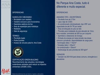 No Parque Ana Costa, tudo é
diferente e muito especial.
DIFERENCIAIS
SUBSOLOS E MEZANINO:
• Bicicletário com vestiário
• Vestiário exclusivo para funcionários
• Depósitos seletivos de lixo
• Área de expedição para motoboys
• Refeitório
• Sala de segurança
TÉRREO:
• Pé-direito duplo
• Porte-Cochère
• Acesso de veículos pela Av. Ana Costa
DIFERENCIAIS
ANDARES TIPO - ESCRITÓRIOS:
• Pé-direito livre de 2,70m
• Laje a laje de 3,50m
• Ar-condicionado individualizado, tipo VRF com
capacidade de até 54 TR por andar
• Área envidraçada do piso ao teto
• Previsão para instalação de piso elevado de 12cm,
forro modular, luminárias de 500 lux por conjunto
• Sprinklers e detectores de fumaça
• Entrada de energia em baixa tensão nas áreas
comuns e privativas, disponibilidade de carga para:
- Iluminação (teto) = 10w/m²
- Tomadas (teto) = 25w/m²
- Ar-condicionado = 55w/m²
• Sobrecarga de piso prevista de 300 kg/m²
GERADOR
• Gerador de 250 KVA para áreas comuns, emergência e
elevadores
CERTIFICAÇÃO GREEN BUILDING
Reconhecimento das soluções e tecnologias
sustentáveis adotadas para reduzir os impactos
ambientais (USGBC-USA)..
Material preliminar de uso interno. Sujeito a alterações.
 