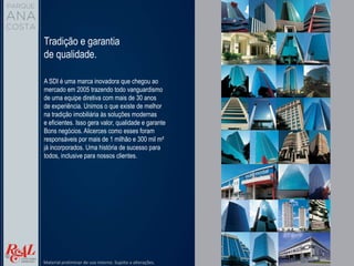 Tradição e garantia
de qualidade.
A SDI é uma marca inovadora que chegou ao
mercado em 2005 trazendo todo vanguardismo
de uma equipe diretiva com mais de 30 anos
de experiência. Unimos o que existe de melhor
na tradição imobiliária às soluções modernas
e eficientes. Isso gera valor, qualidade e garante
Bons negócios. Alicerces como esses foram
responsáveis por mais de 1 milhão e 300 mil m²
já incorporados. Uma história de sucesso para
todos, inclusive para nossos clientes.
Material preliminar de uso interno. Sujeito a alterações.
 