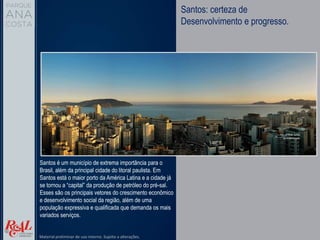 Santos: certeza de
Desenvolvimento e progresso.
Santos é um município de extrema importância para o
Brasil, além da principal cidade do litoral paulista. Em
Santos está o maior porto da América Latina e a cidade já
se tornou a “capital” da produção de petróleo do pré-sal.
Esses são os principais vetores do crescimento econômico
e desenvolvimento social da região, além de uma
população expressiva e qualificada que demanda os mais
variados serviços.
Material preliminar de uso interno. Sujeito a alterações.
 