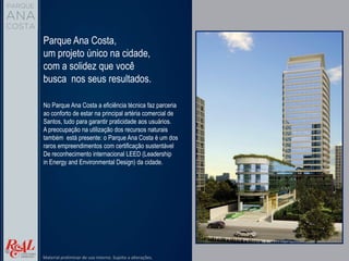 Parque Ana Costa,
um projeto único na cidade,
com a solidez que você
busca nos seus resultados.
No Parque Ana Costa a eficiência técnica faz parceria
ao conforto de estar na principal artéria comercial de
Santos, tudo para garantir praticidade aos usuários.
A preocupação na utilização dos recursos naturais
também está presente: o Parque Ana Costa é um dos
raros empreendimentos com certificação sustentável
De reconhecimento internacional LEED (Leadership
in Energy and Environmental Design) da cidade.
Material preliminar de uso interno. Sujeito a alterações.
 
