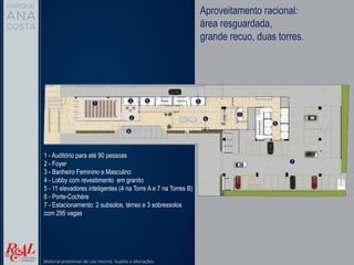 1 - Auditório para até 90 pessoas
2 - Foyer
3 - Banheiro Feminino e Masculino
4 - Lobby com revestimento em granito
5 - 11 elevadores inteligentes (4 na Torre A e 7 na Torres B)
6 - Porte-Cochère
7 - Estacionamento: 2 subsolos, térreo e 3 sobressolos
com 295 vagas
Aproveitamento racional:
área resguardada,
grande recuo, duas torres.
Material preliminar de uso interno. Sujeito a alterações.
 