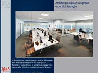 Andares planejados: ocupação
racional, integração.
O andar tem total infraestrutura para receber piso elevado,
forro modulado e luminárias. Cada andar possui
flexibilidade para instalação de sanitários e copa por meio
de prumadas hidráulicas em diferentes pontos do andar.
Material preliminar de uso interno. Sujeito a alterações.
 