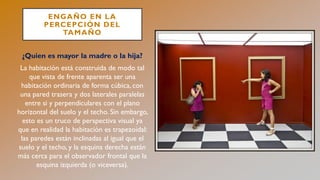 ENGAÑO EN LA
PERCEPCIÓN DEL
TAMAÑO
¿Quien es mayor la madre o la hija?
La habitación está construida de modo tal
que vista de frente aparenta ser una
habitación ordinaria de forma cúbica, con
una pared trasera y dos laterales paralelas
entre si y perpendiculares con el plano
horizontal del suelo y el techo. Sin embargo,
esto es un truco de perspectiva visual ya
que en realidad la habitación es trapezoidal:
las paredes están inclinadas al igual que el
suelo y el techo, y la esquina derecha están
más cerca para el observador frontal que la
esquina izquierda (o viceversa).
 