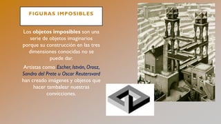 FIGURAS IMPOSIBLES
Los objetos imposibles son una
serie de objetos imaginarios
porque su construcción en las tres
dimensiones conocidas no se
puede dar.
Artistas como Escher, István, Orosz,
Sandro del Prete u Oscar Reutersvard
han creado imágenes y objetos que
hacer tambalear nuestras
convicciones.
 