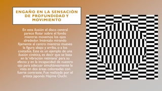 ENGAÑO EN LA SENSACIÓN
DE PROFUNDIDAD Y
MOVIMIENTO
En esta ilusión el disco central
parece flotar sobre el fondo
mientras movemos los ojos
alrededor. Inténtalo mirando
fijamente al centro mientras mueves
la figura abajo y arriba, o a los
costados. Este es un ejemplo de una
ilusión cinética, es decir que se basa
en la ‘vibración retiniana’ para su
efecto y en la incapacidad de nuestro
ojo para adecuar simultáneamente la
vista en dos áreas coloreadas con
fuerte contraste. Fue realizada por el
artista japonés Hajime Ouchi.
 