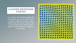 ILUSIÓN ROTATING
STATES
Los colores y las sombras pueden dar
la impresión de que los círculos de la
siguiente imagen se mueven, ya que
los patrones de colores imitan el tipo
de información que recibe nuestro
cerebro cuando observa un objeto en
movimiento.
 