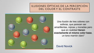 ILUSIONES ÓPTICAS DE LA PERCEPCIÓN
DEL COLOR Y EL CONTRASTE
Una ilusión de tres colores con
esferas, que parecen ser
amarillentas, rojizas y moradas pero
que en realidad tienen
exactamente el mismo color base,
un tono marrón claro"
David Novick
 