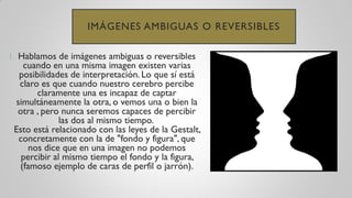 IMÁGENES AMBIGUAS O REVERSIBLES
1. Hablamos de imágenes ambiguas o reversibles
cuando en una misma imagen existen varias
posibilidades de interpretación. Lo que sí está
claro es que cuando nuestro cerebro percibe
claramente una es incapaz de captar
simultáneamente la otra, o vemos una o bien la
otra , pero nunca seremos capaces de percibir
las dos al mismo tiempo.
Esto está relacionado con las leyes de la Gestalt,
concretamente con la de "fondo y figura", que
nos dice que en una imagen no podemos
percibir al mismo tiempo el fondo y la figura,
(famoso ejemplo de caras de perfil o jarrón).
 