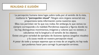REALIDAD E ILUSIÓN
• La percepción humana tiene lugar, sobre todo, por el sentido de la vista,
mediante la "percepción visual". Ningún otro órgano sensorial nos
proporciona tanta información como nuestros ojos.
Ellos nos permiten ver lo que nos rodea. Sin embargo, lo que vemos no
siempre corresponde a la realidad. Percibimos espacios y figuras donde no
los hay, distinguimos movimientos, imágenes y colores que no existen, o
calculamos mal la longitud o el tamaño de los objetos.
Existe una gran variedad de ejemplos de ilusiones ópticas (engaños visuales)
y la causa reside en nuestra percepción visual.
A pesar de todo y aunque sepamos que se trata de un engaño, no hay nada
que podamos hacer para corregir la percepción errónea.
 