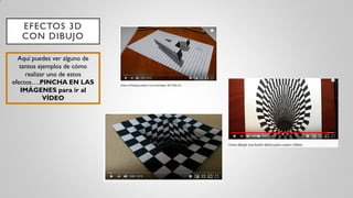 EFECTOS 3D
CON DIBUJO
Aquí puedes ver alguno de
tantos ejemplos de cómo
realizar uno de estos
efectos….PINCHA EN LAS
IMÁGENES para ir al
VÍDEO
 