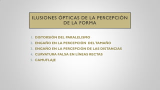 ILUSIONES ÓPTICAS DE LA PERCEPCIÓN
DE LA FORMA
1. DISTORSIÓN DEL PARALELISMO
2. ENGAÑO EN LA PERCEPCIÓN DELTAMAÑO
3. ENGAÑO EN LA PERCEPCIÓN DE LAS DISTANCIAS
4. CURVATURA FALSA EN LÍNEAS RECTAS
5. CAMUFLAJE
 