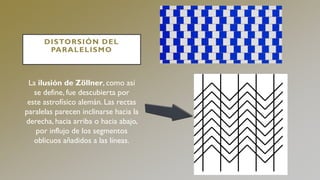 DISTORSIÓN DEL
PARALELISMO
La ilusión de Zöllner, como así
se define, fue descubierta por
este astrofísico alemán. Las rectas
paralelas parecen inclinarse hacia la
derecha, hacia arriba o hacia abajo,
por influjo de los segmentos
oblicuos añadidos a las líneas.
 