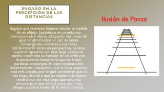 ENGAÑO EN LA
PERCEPCIÓN DE LAS
DISTANCIAS
Sugiere que la mente humana estima la medida
de un objeto basándose en su entorno.
Demostró este efecto dibujando dos líneas de
igual longitud sobre un par de líneas
convergentes, similares a los railes
del ferrocarril vistos en perspectiva. La línea
superior aparenta ser más larga porque la
mente interpreta su tamaño de acuerdo con
la perspectiva lineal, en la que las líneas
paralelas convergen. En este contexto, los
observadores interpretan que la línea superior
está más alejada, por lo que consideran que es
más larga, debido a que un objeto más lejano
tendría que ser más largo que uno más
cercano para que ambos produzcan una
imagen sobre la retina de la misma medida.
Ilusión de Ponzo
 