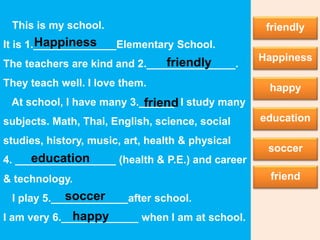 This is my school.
It is 1.______________Elementary School.
The teachers are kind and 2._______________.
They teach well. I love them.
At school, I have many 3.______. I study many
subjects. Math, Thai, English, science, social
studies, history, music, art, health & physical
4. _________________ (health & P.E.) and career
& technology.
I play 5._____________after school.
I am very 6._____________ when I am at school.
Happiness
Happiness
friendly
happy
friendly
happy
education
education
soccer
soccer
friend
friend
 