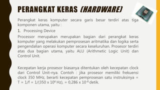 PERANGKAT KERAS (HARDWARE)
Perangkat keras komputer secara garis besar terdiri atas tiga
komponen utama, yaitu :
1. Processing Device
Processor merupakan merupakan bagian dari perangkat keras
komputer yang melakukan pemprosesan aritmatika dan logika serta
pengendalian operasi komputer secara keseluruhan. Prosesor terdiri
atas dua bagian utama, yaitu ALU (Arithmetic Logic Unit) dan
Control Unit.
Kecepatan kerja prosesor biasanya ditentukan oleh kecepatan clock
dari Control Unit-nya. Contoh : jika prosesor memiliki frekuensi
clock 350 MHz, berarti kecepatan pemprosesan satu instruksinya =
T = 1/f = 1/(350 x 106 Hz), = 0,286 x 10-8 detik.
 