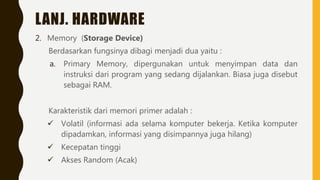 LANJ. HARDWARE
2. Memory (Storage Device)
Berdasarkan fungsinya dibagi menjadi dua yaitu :
a. Primary Memory, dipergunakan untuk menyimpan data dan
instruksi dari program yang sedang dijalankan. Biasa juga disebut
sebagai RAM.
Karakteristik dari memori primer adalah :
 Volatil (informasi ada selama komputer bekerja. Ketika komputer
dipadamkan, informasi yang disimpannya juga hilang)
 Kecepatan tinggi
 Akses Random (Acak)
 