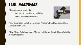 LANJ. HARDWARE
Memori utama terdiri dari :
1. Random Access Memory (RAM)
2. Read Only Memory (ROM)
RAM digunakan Untuk Menyimpan Program Dan Data Yang Akan
Diproses oleh CPU.
ROM (Read Only Memory) : Memori Ini Hanya Dapat Dibaca Saja Dan
Tidak Dapat Diisi.
 