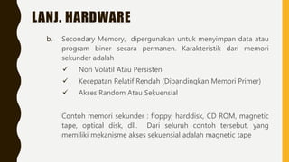 LANJ. HARDWARE
b. Secondary Memory, dipergunakan untuk menyimpan data atau
program biner secara permanen. Karakteristik dari memori
sekunder adalah
 Non Volatil Atau Persisten
 Kecepatan Relatif Rendah (Dibandingkan Memori Primer)
 Akses Random Atau Sekuensial
Contoh memori sekunder : floppy, harddisk, CD ROM, magnetic
tape, optical disk, dll. Dari seluruh contoh tersebut, yang
memiliki mekanisme akses sekuensial adalah magnetic tape
 