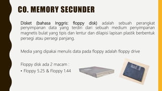 CO. MEMORY SECUNDER
Disket (bahasa Inggris: floppy disk) adalah sebuah perangkat
penyimpanan data yang terdiri dari sebuah medium penyimpanan
magnetis bulat yang tipis dan lentur dan dilapisi lapisan plastik berbentuk
persegi atau persegi panjang.
Media yang dipakai menulis data pada floppy adalah floppy drive
Floppy disk ada 2 macam :
• Floppy 5.25 & Floppy 1.44
 