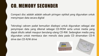 CO. MEMORY SECUNDER
Compact disc adalah adalah sebuah piringan optikal yang digunakan untuk
menyimpan data secara digital
Teknologi cakram padat kemudian diadopsi untuk digunakan sebagai alat
penyimpan data yang dikenal sebagai CD-ROM serta untuk media yang
dapat ditulis sekali maupun berulang-ulang CD-RW. Sedangkan media yang
digunakan untuk membaca dan menulis data pada CD dinamakan CD-R
drive dan CD-R/W drive
 
